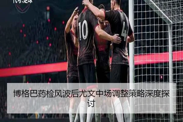 博格巴药检风波后尤文中场调整策略深度探讨